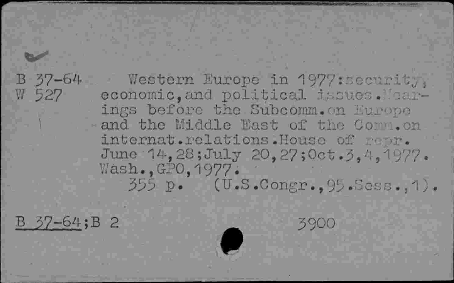 ﻿37-64 52?
Western Europe in 1977: soeur it,, economic,and political issues. ings before the Subcomm. ?n Europe and the Middle East of the Cor .on internat .relations .House of >r. June 14,28 ;July 20, 27 Î Oct. 3,4,1977 Wash.,GP0,1977. '
355 p. (U.S.Congr.,95»Sess.,1
37-64;B 2
3900